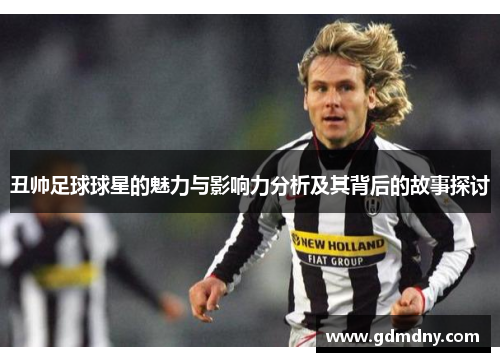 丑帅足球球星的魅力与影响力分析及其背后的故事探讨