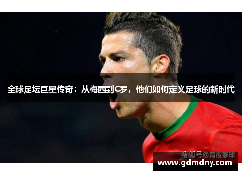 全球足坛巨星传奇：从梅西到C罗，他们如何定义足球的新时代