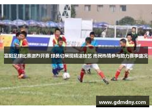富阳足球比赛激烈开赛 球员们展现精湛技艺 市民热情参与助力赛事盛况