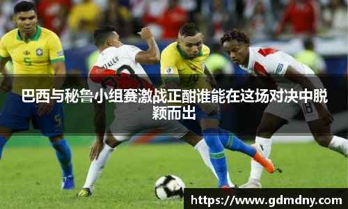 巴西与秘鲁小组赛激战正酣谁能在这场对决中脱颖而出