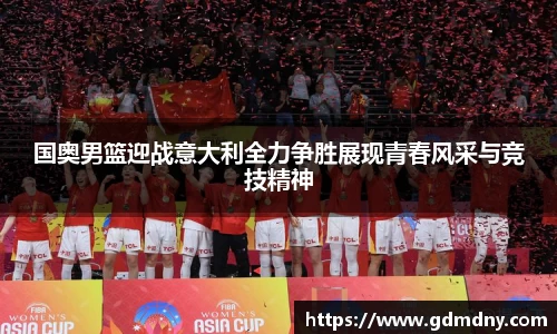 国奥男篮迎战意大利全力争胜展现青春风采与竞技精神